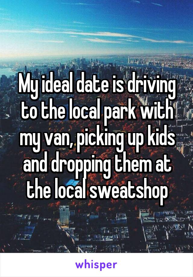 My ideal date is driving to the local park with my van, picking up kids and dropping them at the local sweatshop