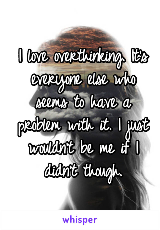 I love overthinking. It's everyone else who seems to have a problem with it. I just wouldn't be me if I didn't though.