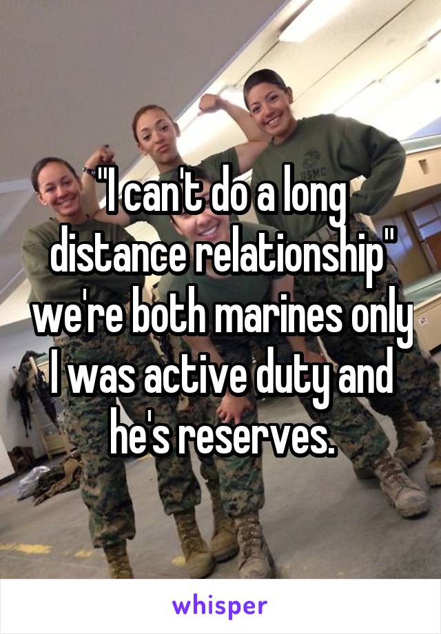 "I can't do a long distance relationship" we're both marines only I was active duty and he's reserves.