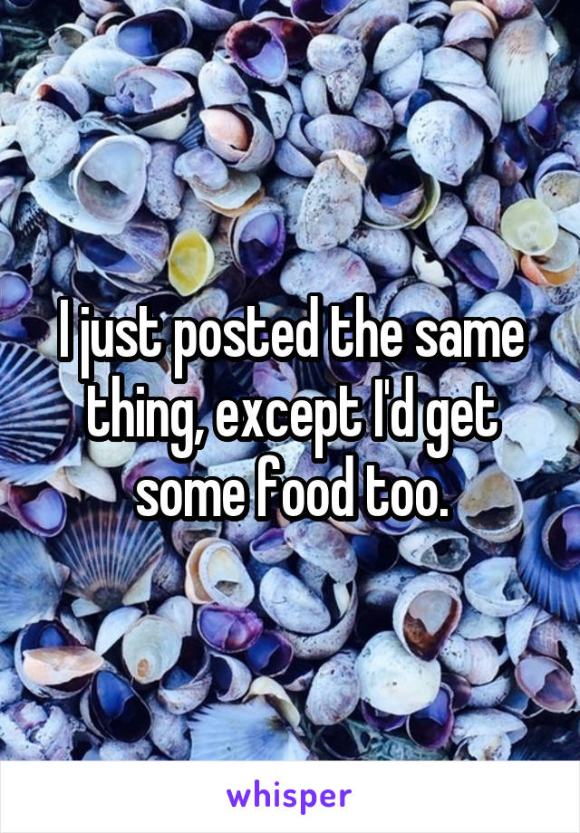 I just posted the same thing, except I'd get some food too.