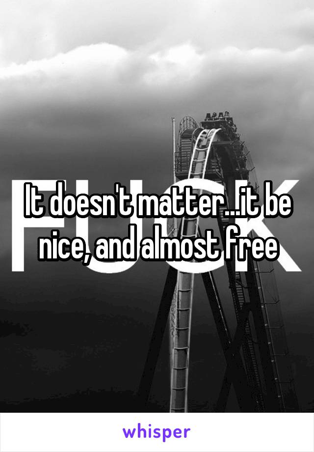 It doesn't matter...it be nice, and almost free
