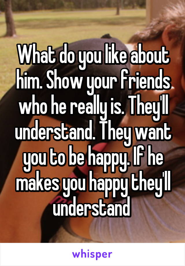 What do you like about him. Show your friends who he really is. They'll understand. They want you to be happy. If he makes you happy they'll understand 