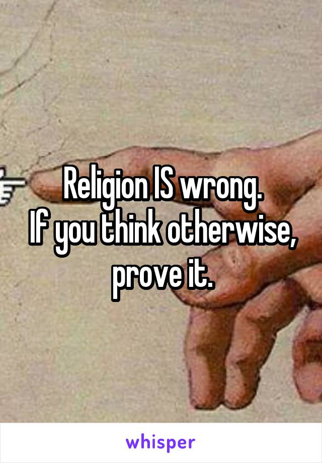 Religion IS wrong.
If you think otherwise, prove it.