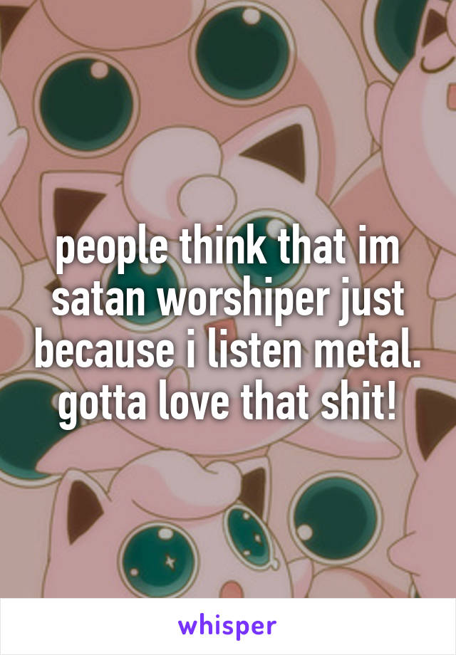 people think that im satan worshiper just because i listen metal.
gotta love that shit!