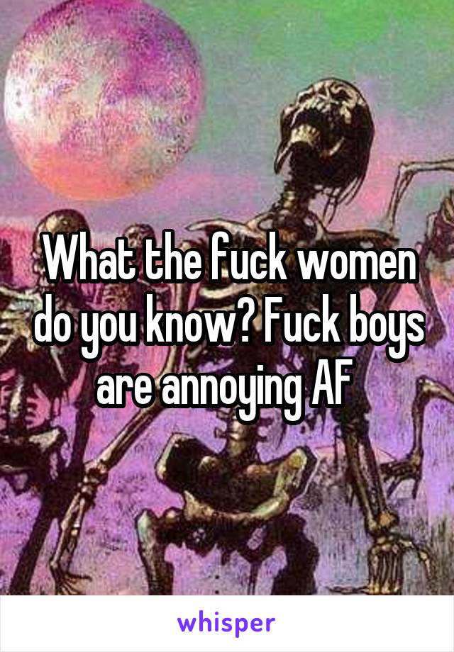 What the fuck women do you know? Fuck boys are annoying AF 