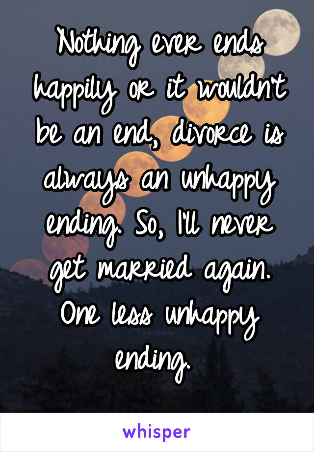 Nothing ever ends happily or it wouldn't be an end, divorce is always an unhappy ending. So, I'll never get married again. One less unhappy ending. 
