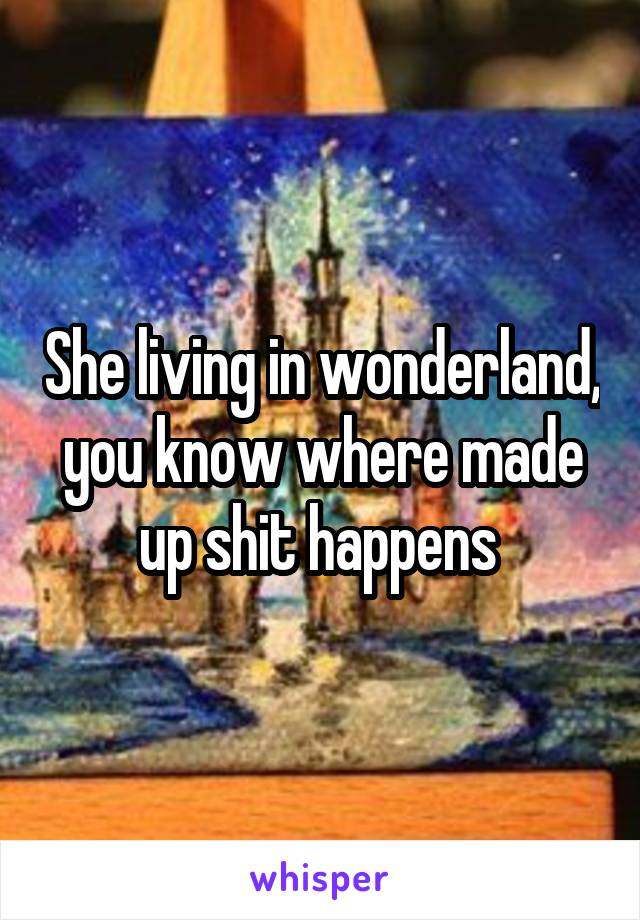 She living in wonderland, you know where made up shit happens 