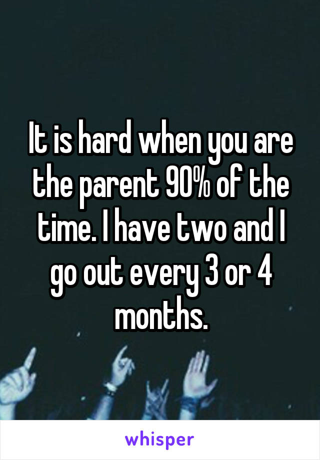 It is hard when you are the parent 90% of the time. I have two and I go out every 3 or 4 months.