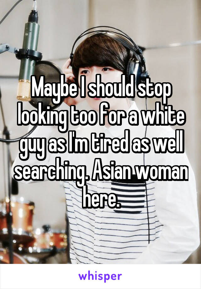 Maybe I should stop looking too for a white guy as I'm tired as well searching. Asian woman here.