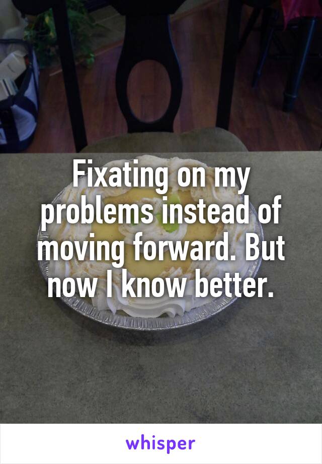 Fixating on my problems instead of moving forward. But now I know better.