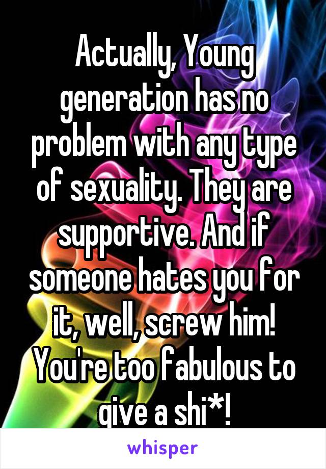 Actually, Young generation has no problem with any type of sexuality. They are supportive. And if someone hates you for it, well, screw him! You're too fabulous to give a shi*!