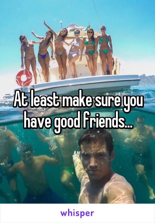 At least make sure you have good friends...