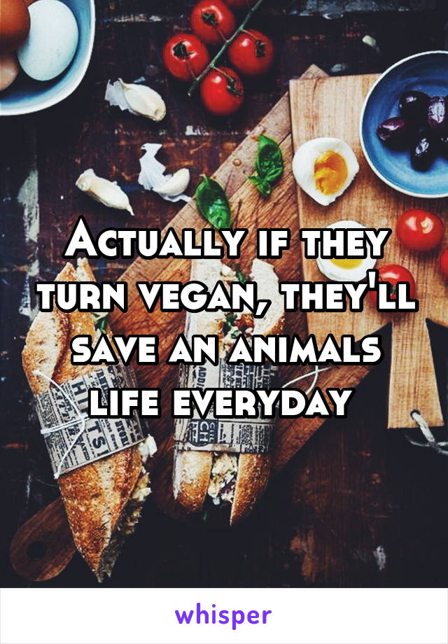 Actually if they turn vegan, they'll save an animals life everyday 