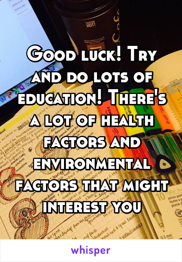 Good luck! Try and do lots of education! There's a lot of health factors and environmental factors that might interest you