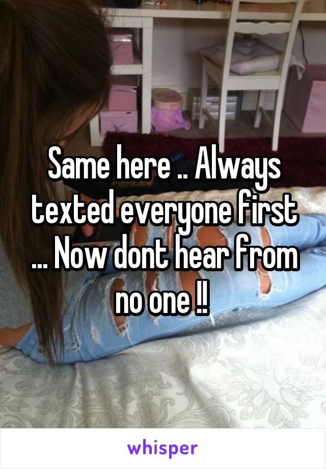 Same here .. Always texted everyone first ... Now dont hear from no one !! 