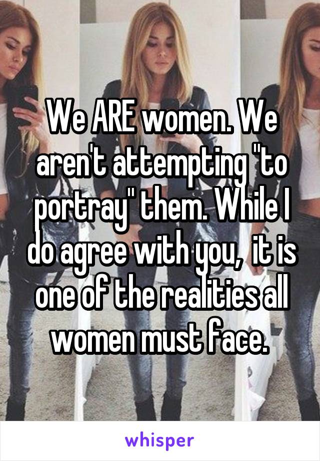 We ARE women. We aren't attempting "to portray" them. While I do agree with you,  it is one of the realities all women must face. 