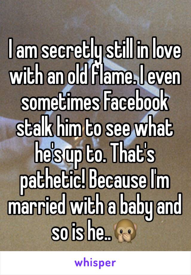 I am secretly still in love with an old flame. I even sometimes Facebook stalk him to see what he's up to. That's pathetic! Because I'm married with a baby and so is he..🙊