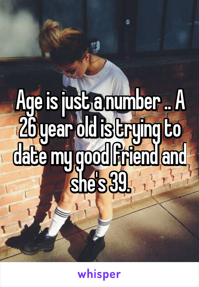 Age is just a number .. A 26 year old is trying to date my good friend and she's 39.