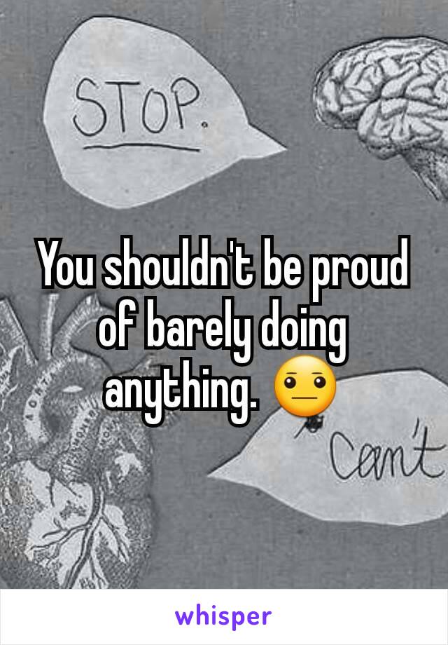 You shouldn't be proud of barely doing anything. 😐