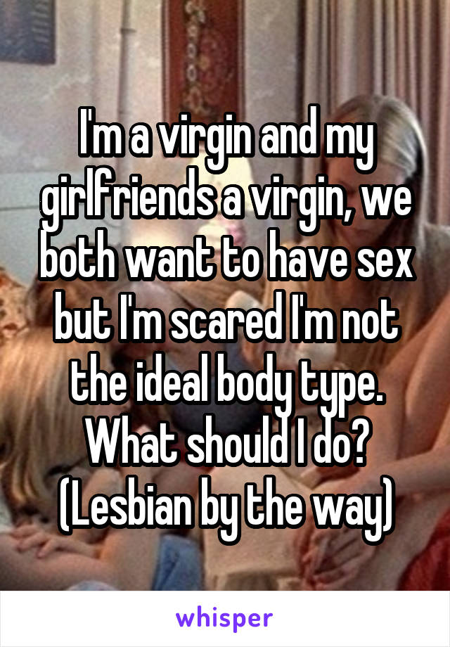 I'm a virgin and my girlfriends a virgin, we both want to have sex but I'm scared I'm not the ideal body type.
What should I do?
(Lesbian by the way)
