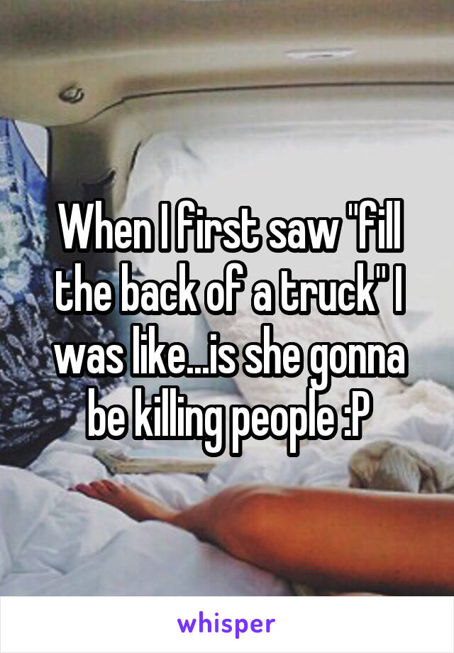 When I first saw "fill the back of a truck" I was like...is she gonna be killing people :P