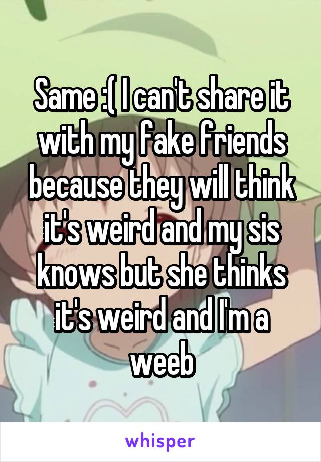 Same :( I can't share it with my fake friends because they will think it's weird and my sis knows but she thinks it's weird and I'm a weeb