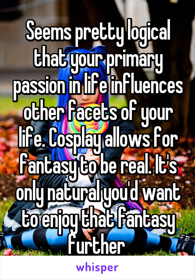 Seems pretty logical that your primary passion in life influences other facets of your life. Cosplay allows for fantasy to be real. It's only natural you'd want to enjoy that fantasy further 