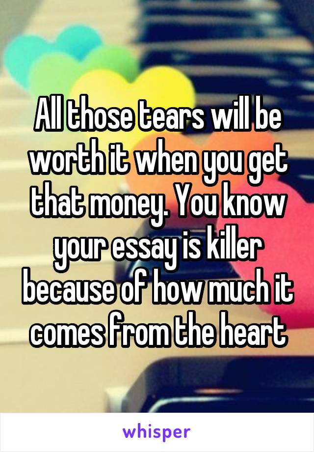 All those tears will be worth it when you get that money. You know your essay is killer because of how much it comes from the heart