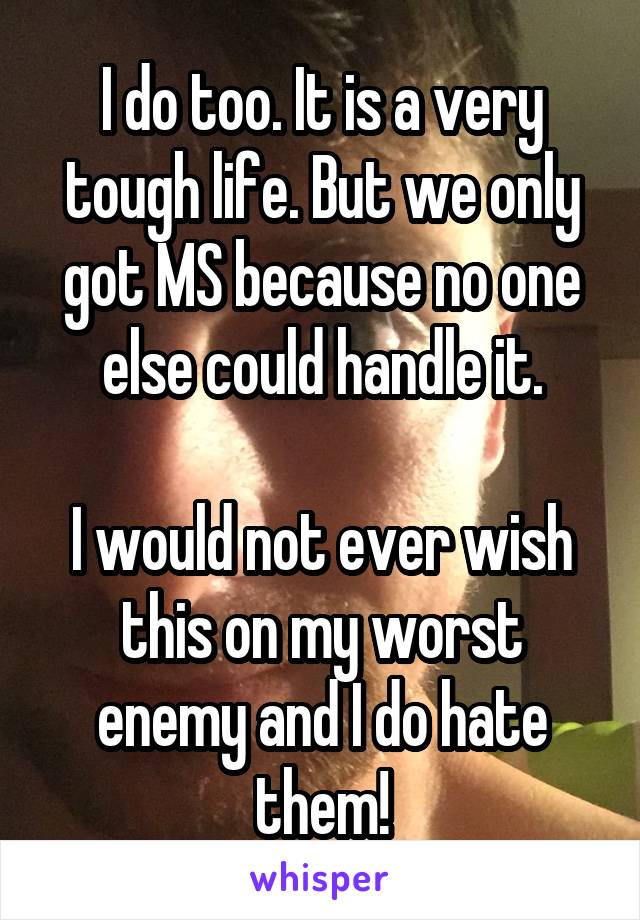 I do too. It is a very tough life. But we only got MS because no one else could handle it.

I would not ever wish this on my worst enemy and I do hate them!