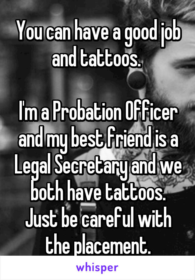 You can have a good job and tattoos. 

I'm a Probation Officer and my best friend is a Legal Secretary and we both have tattoos.
Just be careful with the placement.