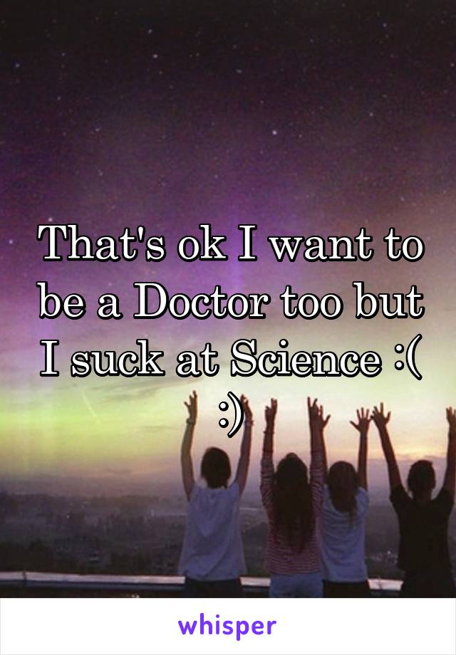 That's ok I want to be a Doctor too but I suck at Science :( :)