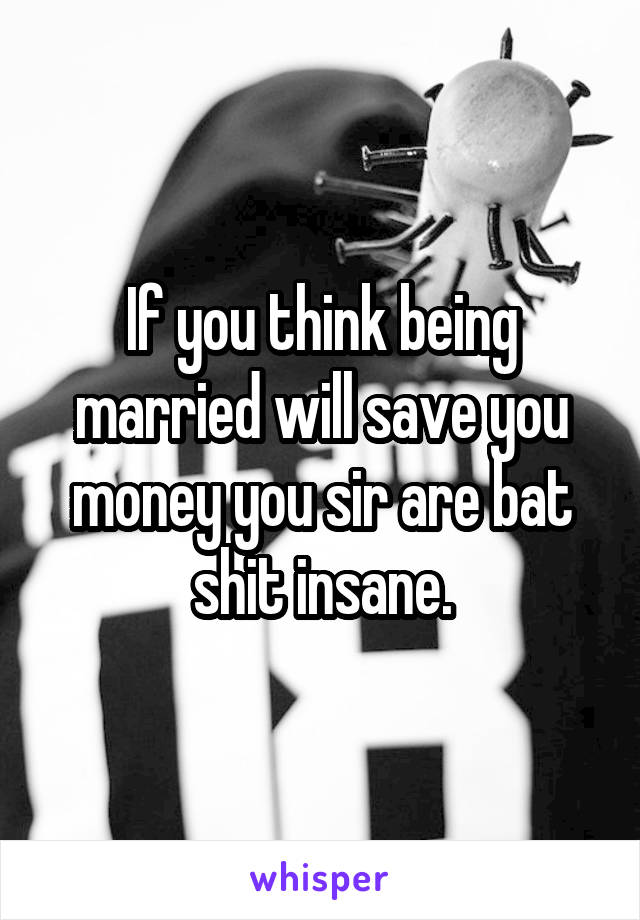 If you think being married will save you money you sir are bat shit insane.