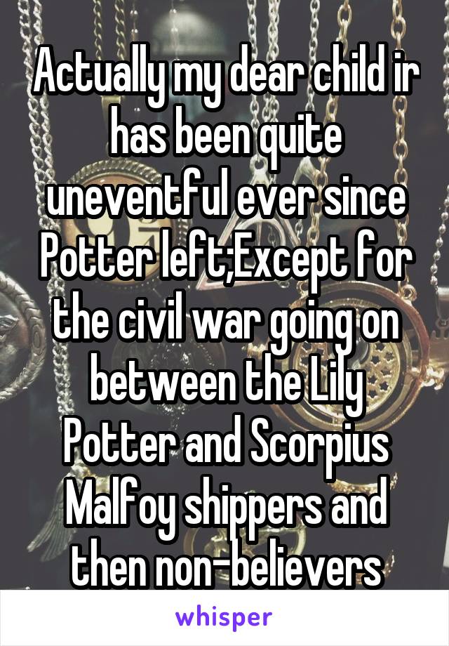 Actually my dear child ir has been quite uneventful ever since Potter left;Except for the civil war going on between the Lily Potter and Scorpius Malfoy shippers and then non-believers