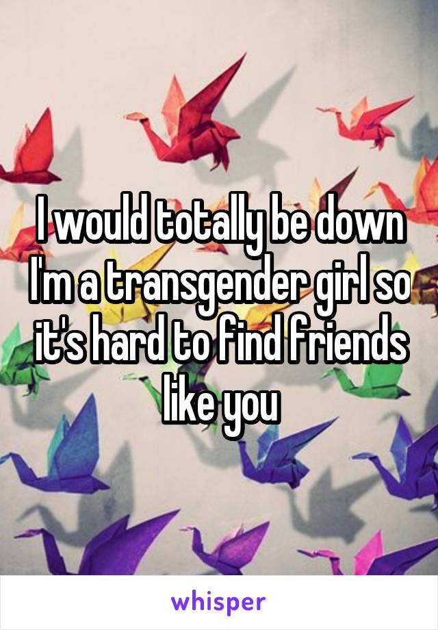 I would totally be down I'm a transgender girl so it's hard to find friends like you