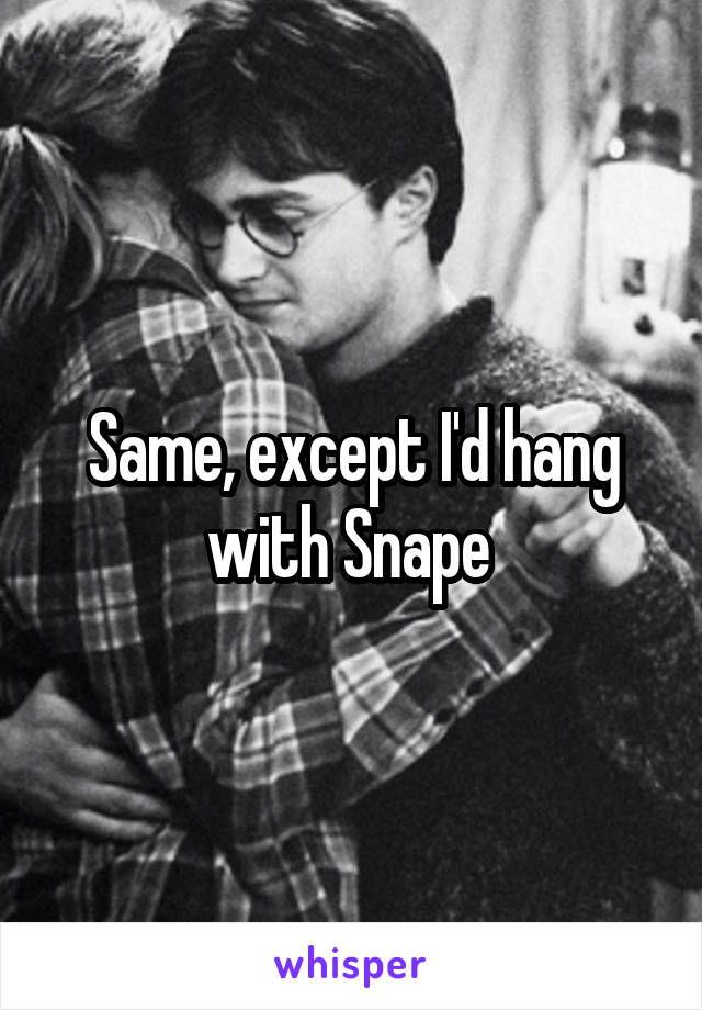Same, except I'd hang with Snape 