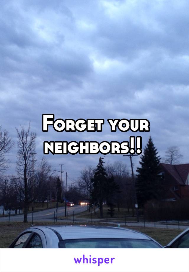 Forget your neighbors!! 