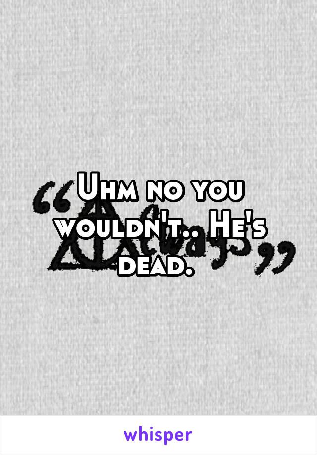 Uhm no you wouldn't.. He's dead. 