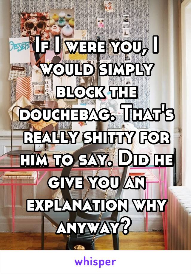 If I were you, I would simply block the douchebag. That's really shitty for him to say. Did he give you an explanation why anyway? 