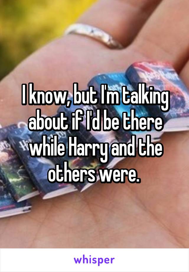 I know, but I'm talking about if I'd be there while Harry and the others were. 