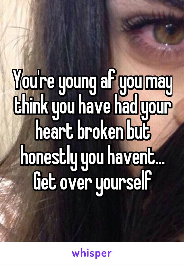 You're young af you may think you have had your heart broken but honestly you havent... Get over yourself