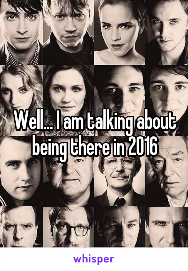 Well... I am talking about being there in 2016