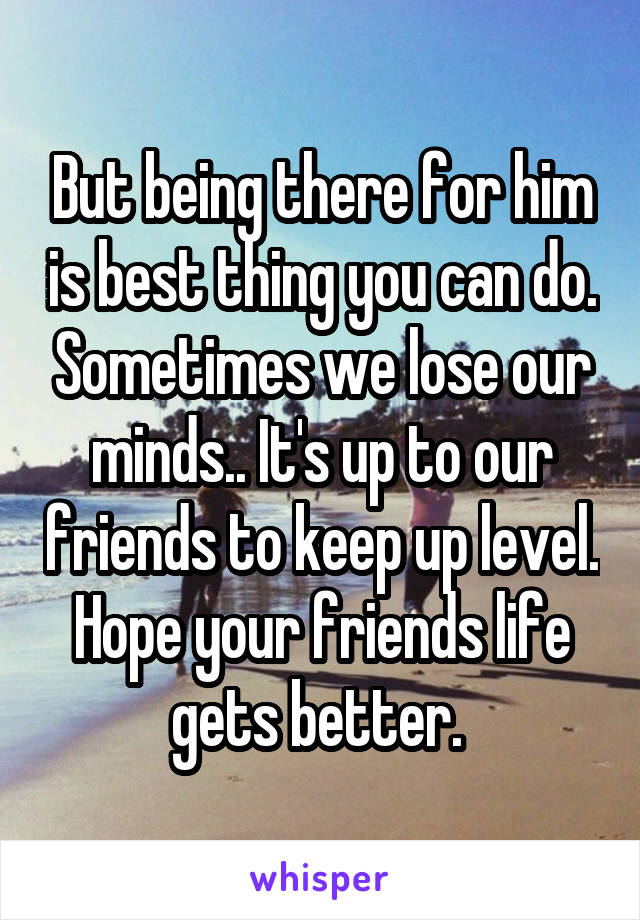 But being there for him is best thing you can do. Sometimes we lose our minds.. It's up to our friends to keep up level. Hope your friends life gets better. 