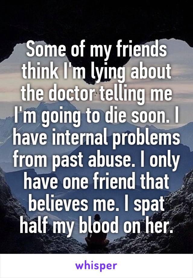 Some of my friends think I'm lying about the doctor telling me I'm going to die soon. I have internal problems from past abuse. I only have one friend that believes me. I spat half my blood on her.