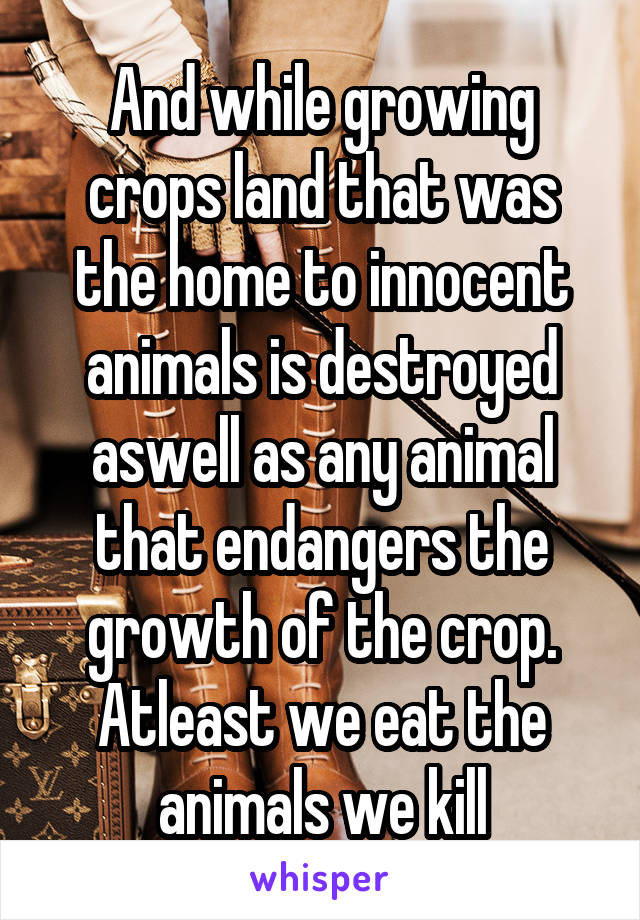 And while growing crops land that was the home to innocent animals is destroyed aswell as any animal that endangers the growth of the crop.
Atleast we eat the animals we kill