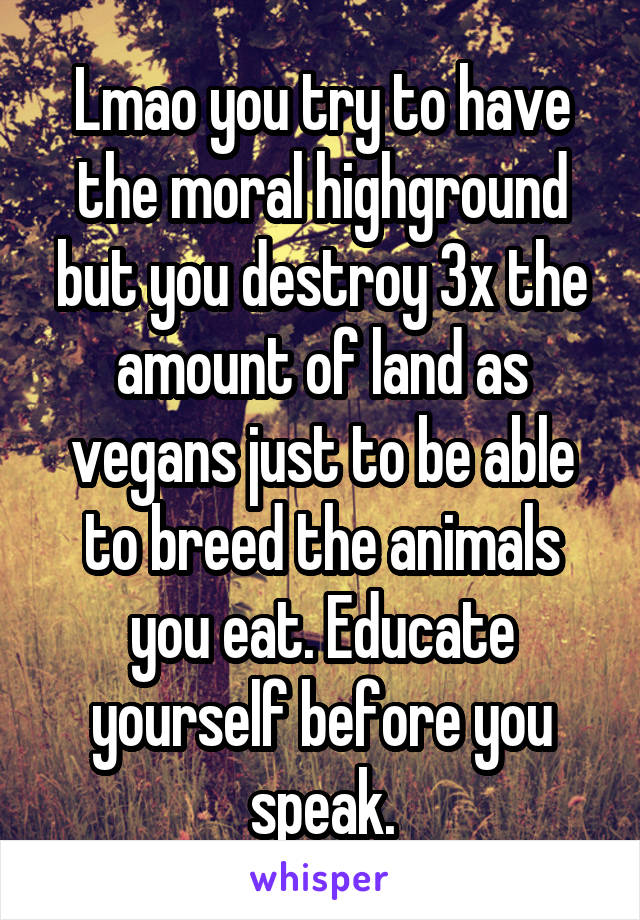 Lmao you try to have the moral highground but you destroy 3x the amount of land as vegans just to be able to breed the animals you eat. Educate yourself before you speak.