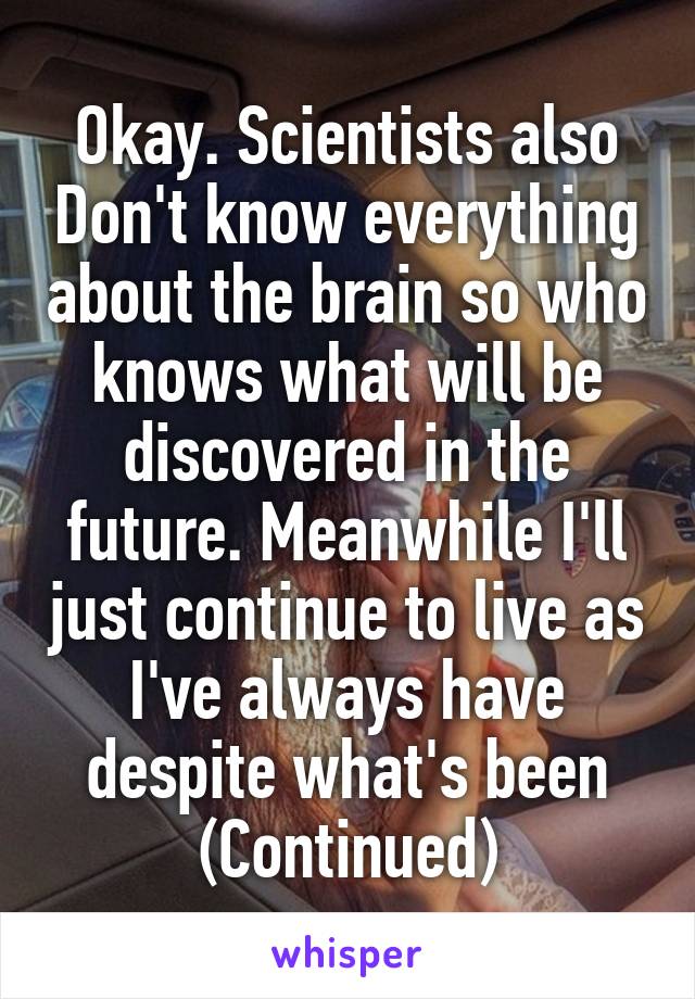 Okay. Scientists also Don't know everything about the brain so who knows what will be discovered in the future. Meanwhile I'll just continue to live as I've always have despite what's been (Continued)