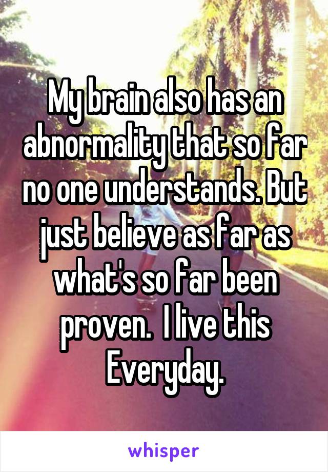 My brain also has an abnormality that so far no one understands. But just believe as far as what's so far been proven.  I live this Everyday.