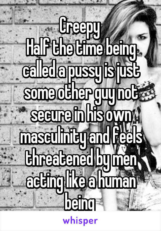 Creepy 
Half the time being called a pussy is just some other guy not secure in his own masculinity and feels threatened by men acting like a human being 