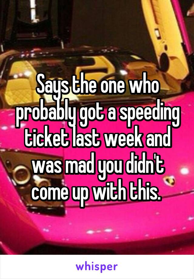 Says the one who probably got a speeding ticket last week and was mad you didn't come up with this. 