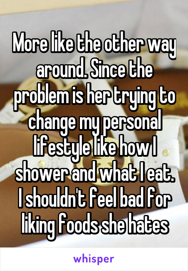 More like the other way around. Since the problem is her trying to change my personal lifestyle like how I shower and what I eat. I shouldn't feel bad for liking foods she hates